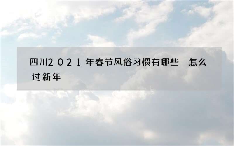 四川2021年春节风俗习惯有哪些 怎么过新年